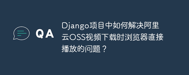 django项目中如何解决阿里云oss视频下载时浏览器直接播放的问题?