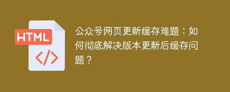 公众号网页更新缓存难题:如何彻底解决版本更新后缓存问题?