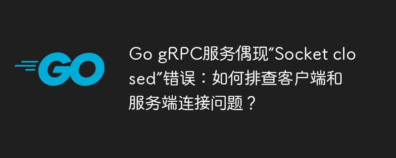 go grpc服务偶现“socket closed”错误:如何排查客户端和服务端连接问题?