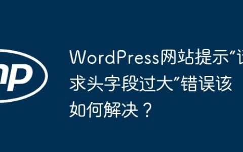 WordPress网站提示“请求头字段过大”错误该如何解决？