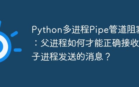 Python多进程Pipe管道阻塞：父进程如何才能正确接收子进程发送的消息？