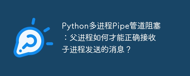python多进程pipe管道阻塞:父进程如何才能正确接收子进程发送的消息?