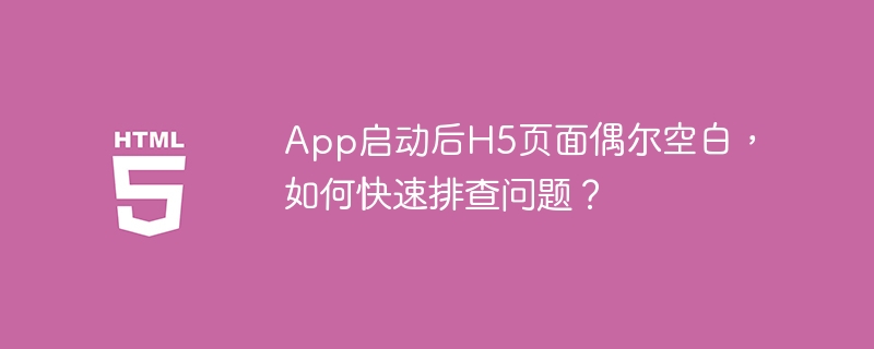 App启动后H5页面偶尔空白,如何快速排查问题?