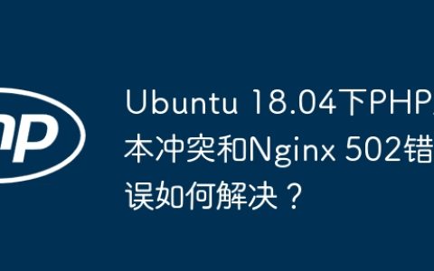 Ubuntu 18.04下PHP版本冲突和Nginx 502错误如何解决？