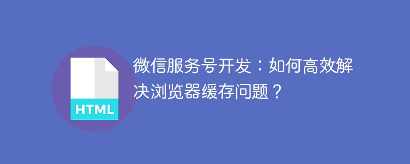 微信服务号开发:如何高效解决浏览器缓存问题?