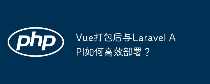 Vue打包后与Laravel API如何高效部署?