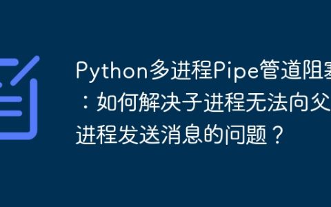 Python多进程Pipe管道阻塞：如何解决子进程无法向父进程发送消息的问题？