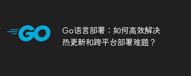 Go语言部署:如何高效解决热更新和跨平台部署难题?