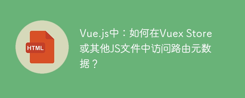 Vue.js中:如何在Vuex Store或其他JS文件中访问路由元数据?