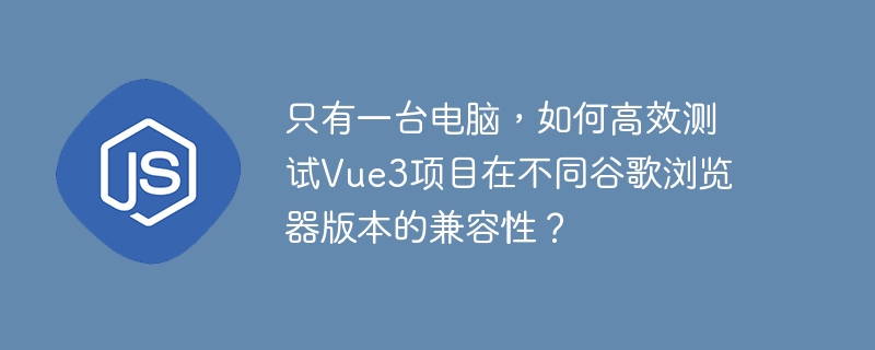 只有一台电脑,如何高效测试vue3项目在不同谷歌浏览器版本的兼容性?