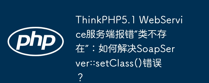 thinkphp5.1 webservice服务端报错“类不存在”:如何解决soapserver::setclass()错误?