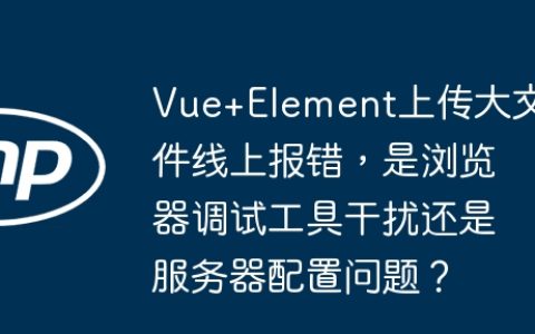 Vue+Element上传大文件线上报错，是浏览器调试工具干扰还是服务器配置问题？