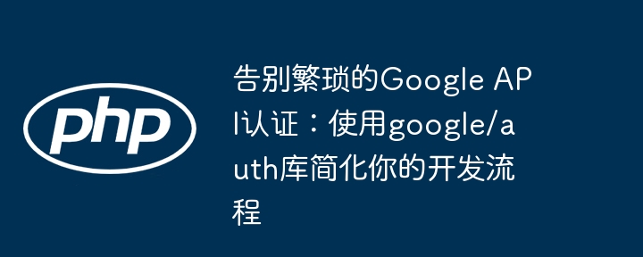 告别繁琐的google api认证:使用google/auth库简化你的开发流程