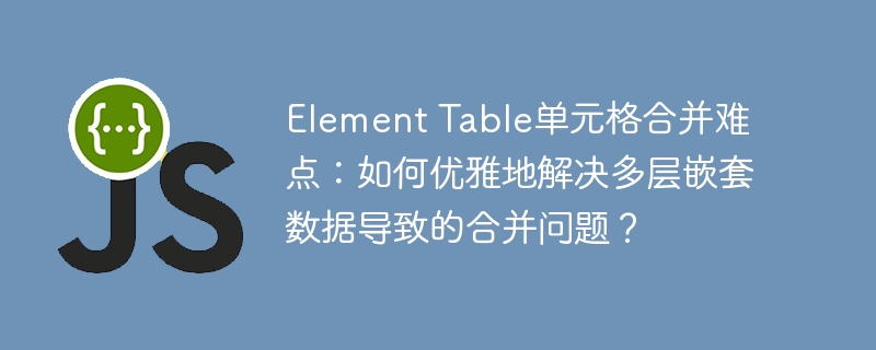 element table单元格合并难点:如何优雅地解决多层嵌套数据导致的合并问题?