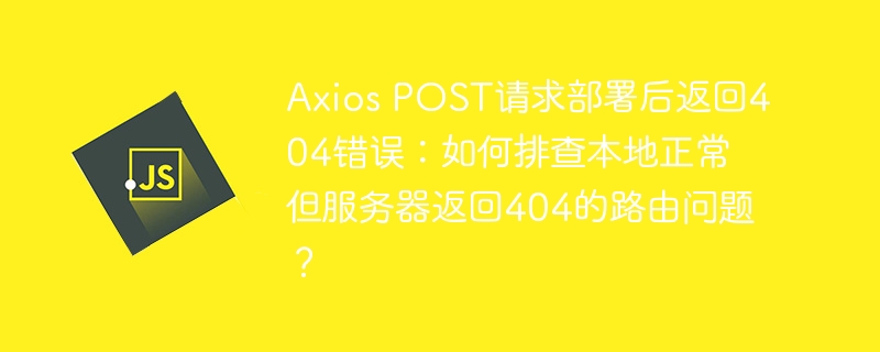 axios post请求部署后返回404错误:如何排查本地正常但服务器返回404的路由问题?
