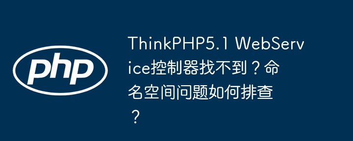 thinkphp5.1 webservice控制器找不到?命名空间问题如何排查?