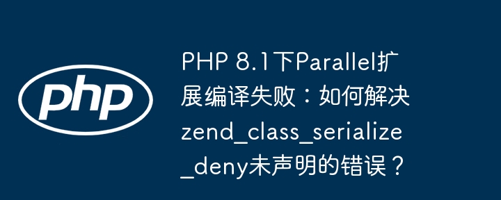 php 8.1下parallel扩展编译失败:如何解决zend_class_serialize_deny未声明的错误?