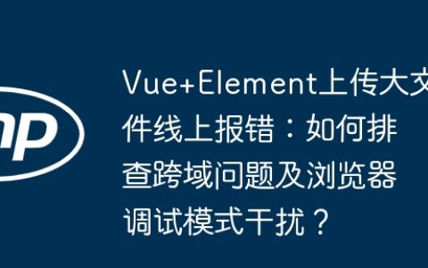 Vue+Element上传大文件线上报错：如何排查跨域问题及浏览器调试模式干扰？
