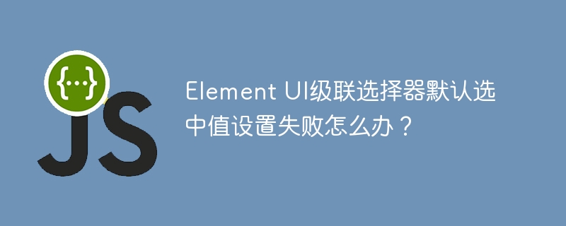 element ui级联选择器默认选中值设置失败怎么办?