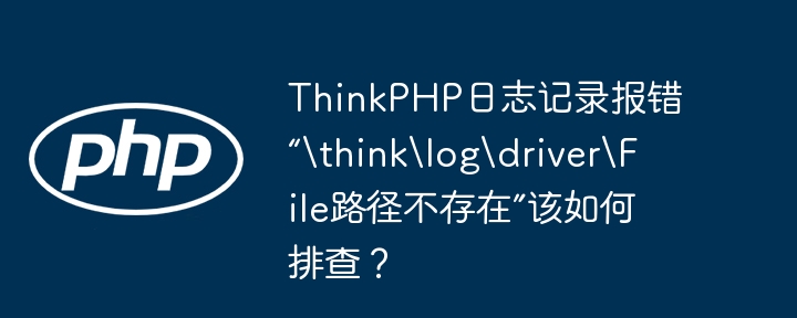 thinkphp日志记录报错“thinklogdriverfile路径不存在”该如何排查?