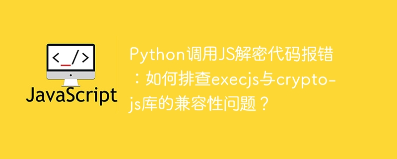 python调用js解密代码报错:如何排查execjs与crypto-js库的兼容性问题?