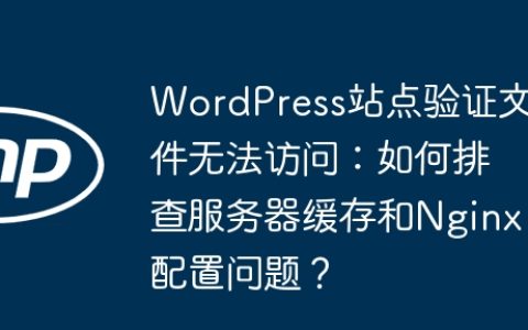 WordPress站点验证文件无法访问：如何排查服务器缓存和Nginx配置问题？