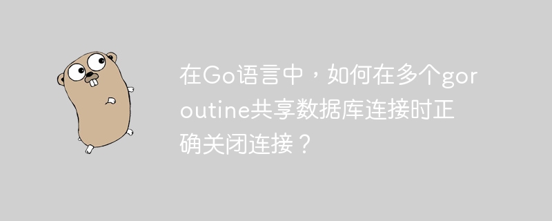在go语言中,如何在多个goroutine共享数据库连接时正确关闭连接?