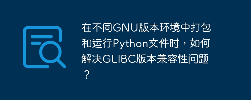 在不同gnu版本环境中打包和运行python文件时,如何解决glibc版本兼容性问题?