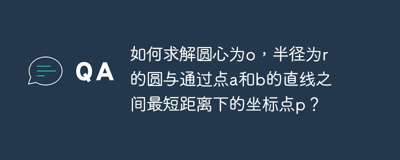 如何求解圆心为o,半径为r的圆与通过点a和b的直线之间最短距离下的坐标点p?