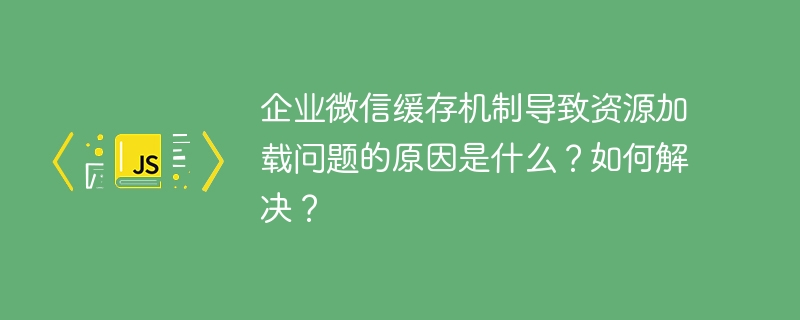 企业微信缓存机制导致资源加载问题的原因是什么?如何解决?