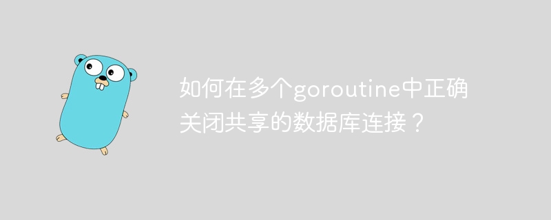 如何在多个goroutine中正确关闭共享的数据库连接？