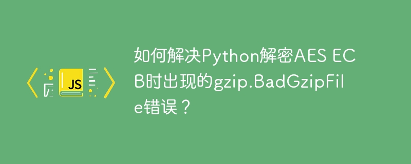 如何解决python解密aes ecb时出现的gzip.badgzipfile错误？