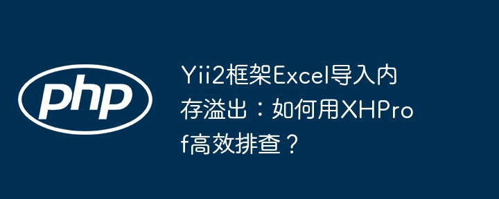 yii2框架excel导入内存溢出:如何用xhprof高效排查?