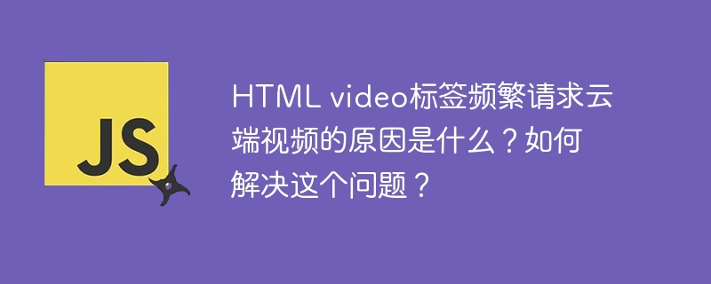 html video标签频繁请求云端视频的原因是什么?如何解决这个问题?