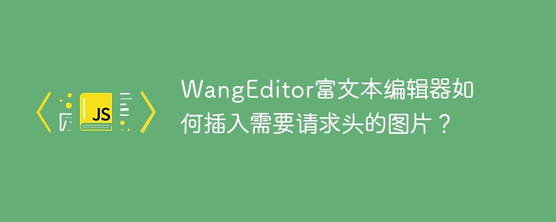 wangeditor富文本编辑器如何插入需要请求头的图片?