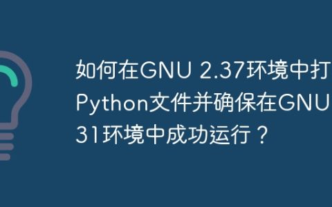 如何在GNU 2.37环境中打包Python文件并确保在GNU 2.31环境中成功运行？