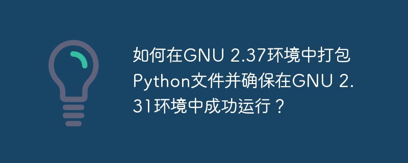 如何在gnu 2.37环境中打包python文件并确保在gnu 2.31环境中成功运行?