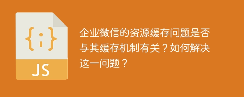 企业微信的资源缓存问题是否与其缓存机制有关?如何解决这一问题?