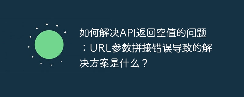如何解决api返回空值的问题:url参数拼接错误导致的解决方案是什么?