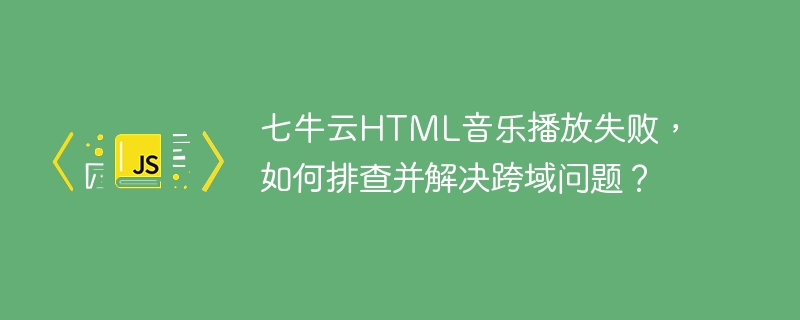 七牛云html音乐播放失败,如何排查并解决跨域问题?