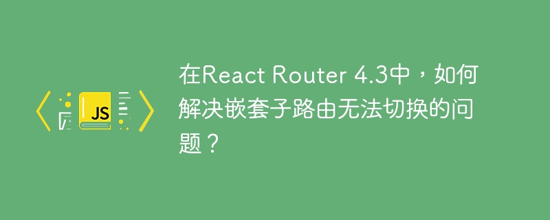 在react router 4.3中,如何解决嵌套子路由无法切换的问题?
