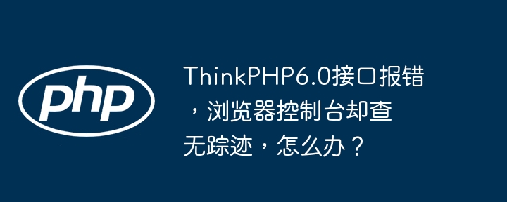 ThinkPHP6.0接口报错,浏览器控制台却查无踪迹,怎么办?