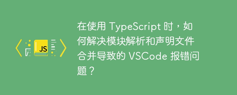 在使用 typescript 时,如何解决模块解析和声明文件合并导致的 vscode 报错问题?