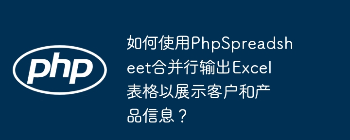 如何使用phpspreadsheet合并行输出excel表格以展示客户和产品信息?