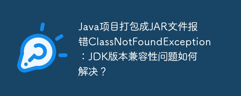 java项目打包成jar文件报错classnotfoundexception：jdk版本兼容性问题如何解决？