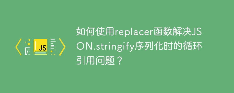 如何使用replacer函数解决json.stringify序列化时的循环引用问题?