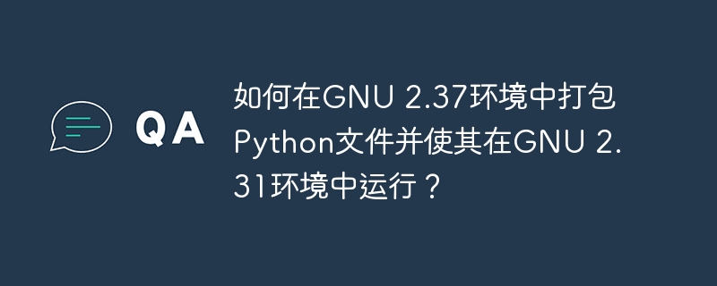 如何在gnu 2.37环境中打包python文件并使其在gnu 2.31环境中运行?