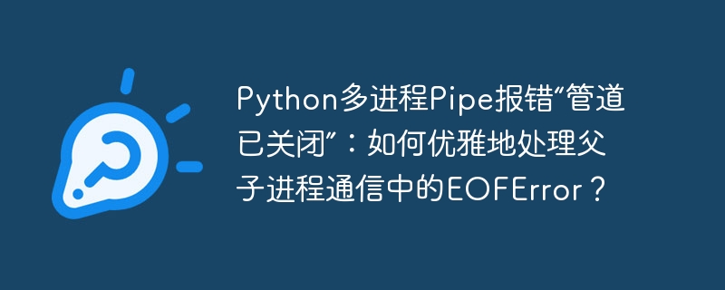 python多进程pipe报错“管道已关闭”:如何优雅地处理父子进程通信中的eoferror?