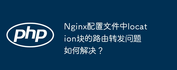 nginx配置文件中location块的路由转发问题如何解决?