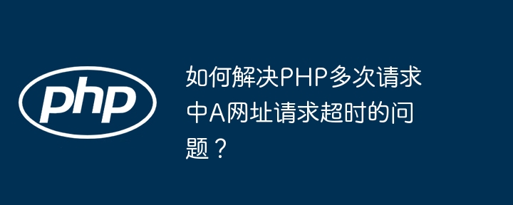 如何解决php多次请求中a网址请求超时的问题?